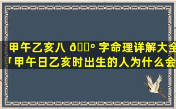 甲午乙亥八 🌺 字命理详解大全「甲午日乙亥时出生的人为什么会在38岁这年有变 🐼 化」